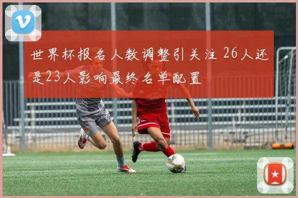世界杯报名人数调整引关注 26人还是23人影响最终名单配置