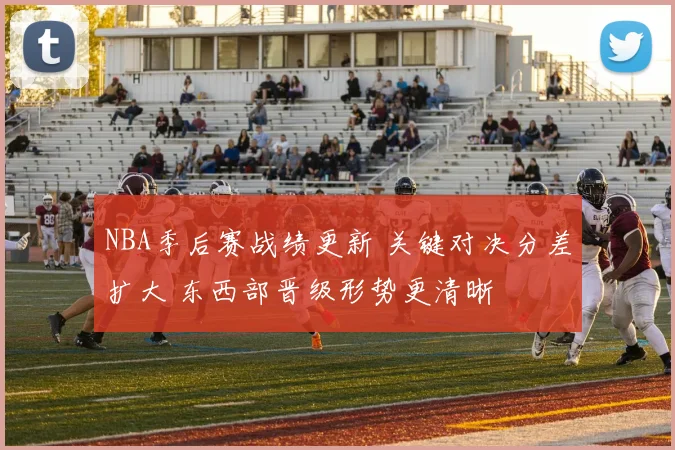 NBA季后赛战绩更新 关键对决分差扩大 东西部晋级形势更清晰