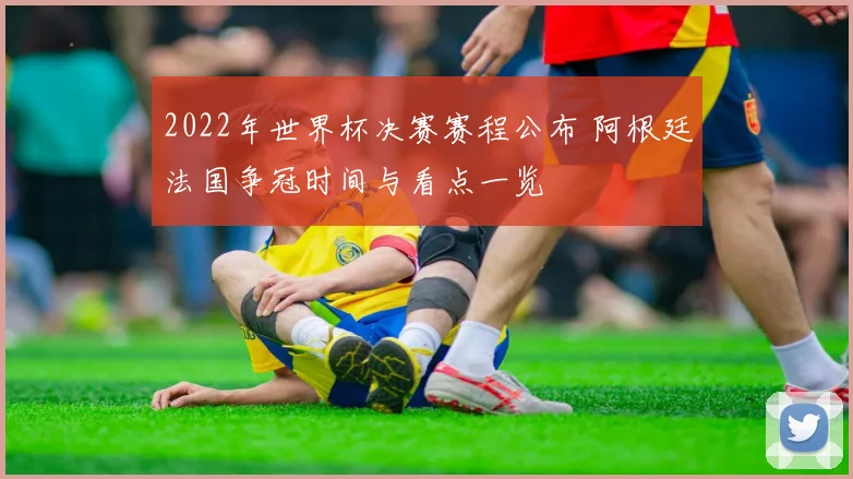 2022年世界杯决赛赛程公布 阿根廷法国争冠时间与看点一览