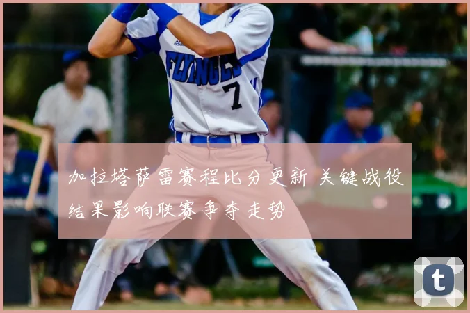 加拉塔萨雷赛程比分更新 关键战役结果影响联赛争夺走势