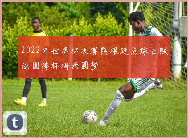 2022年世界杯决赛阿根廷点球击败法国捧杯梅西圆梦