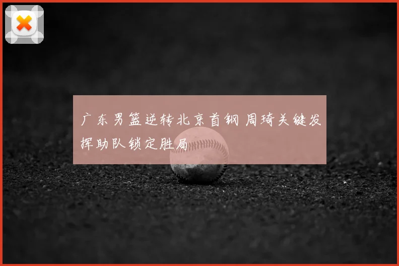 广东男篮逆转北京首钢 周琦关键发挥助队锁定胜局