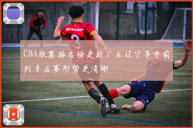 CBA联赛排名榜更新广东辽宁争夺前列季后赛形势更清晰