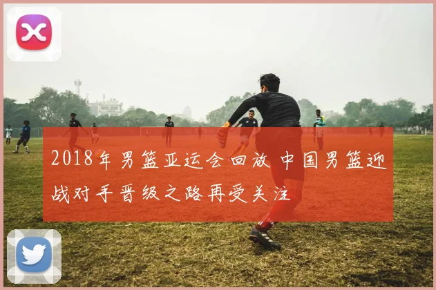 2018年男篮亚运会回放 中国男篮迎战对手晋级之路再受关注