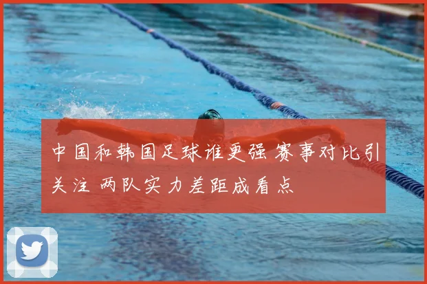 中国和韩国足球谁更强 赛事对比引关注 两队实力差距成看点