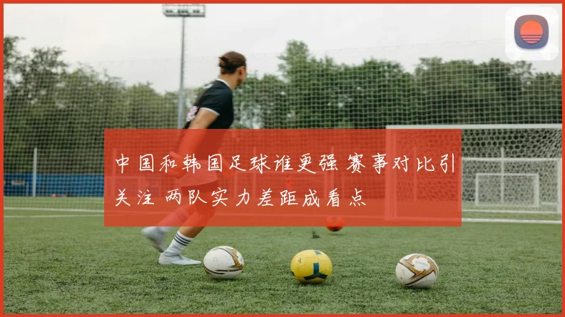 中国和韩国足球谁更强 赛事对比引关注 两队实力差距成看点