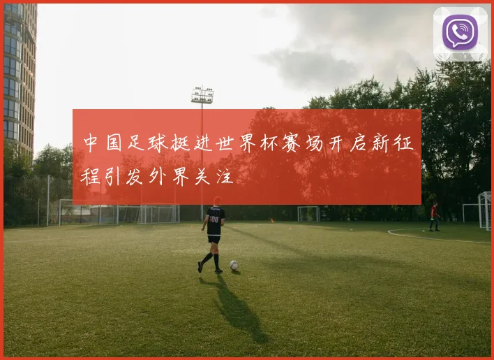 中国足球挺进世界杯赛场开启新征程引发外界关注