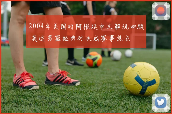 2004年美国对阿根廷中文解说回顾 奥运男篮经典对决成赛事焦点