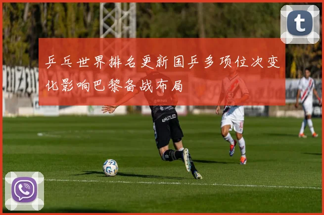 乒乓世界排名更新国乒多项位次变化影响巴黎备战布局