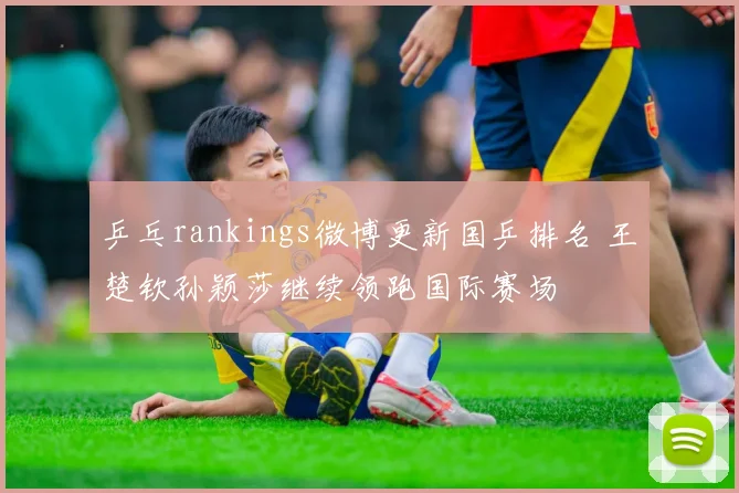 乒乓rankings微博更新国乒排名 王楚钦孙颖莎继续领跑国际赛场