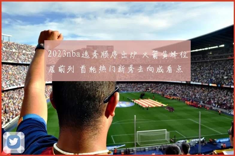 2023nba选秀顺序出炉 火箭黄蜂位居前列 首轮热门新秀去向成看点